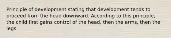 Principle of development stating that development tends to proceed from the head downward. According to this principle, the child first gains control of the head, then the arms, then the legs.