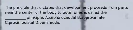 The principle that dictates that development proceeds from parts near the center of the body to outer ones is called the ___________ principle. A.cephalocaudal B.approximate C.proximodistal D.perismodic