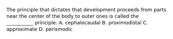 The principle that dictates that development proceeds from parts near the center of the body to outer ones is called the ___________ principle. A. cephalocaudal B. proximodistal C. approximate D. perismodic