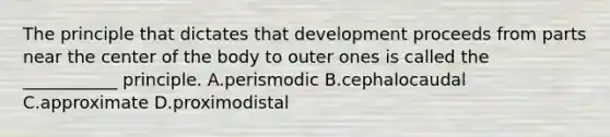 The principle that dictates that development proceeds from parts near the center of the body to outer ones is called the ___________ principle. A.perismodic B.cephalocaudal C.approximate D.proximodistal