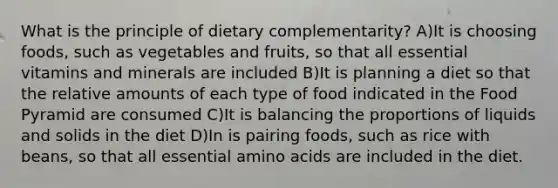 What is the principle of dietary complementarity? A)It is choosing foods, such as vegetables and fruits, so that all essential vitamins and minerals are included B)It is planning a diet so that the relative amounts of each type of food indicated in the Food Pyramid are consumed C)It is balancing the proportions of liquids and solids in the diet D)In is pairing foods, such as rice with beans, so that all essential amino acids are included in the diet.