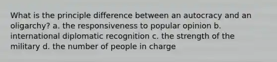 What is the principle difference between an autocracy and an oligarchy? a. the responsiveness to popular opinion b. international diplomatic recognition c. the strength of the military d. the number of people in charge