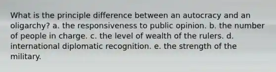 What is the principle difference between an autocracy and an oligarchy? a. the responsiveness to public opinion. b. the number of people in charge. c. the level of wealth of the rulers. d. international diplomatic recognition. e. the strength of the military.