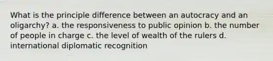 What is the principle difference between an autocracy and an oligarchy? a. the responsiveness to public opinion b. the number of people in charge c. the level of wealth of the rulers d. international diplomatic recognition