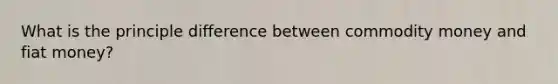 What is the principle difference between commodity money and fiat money?
