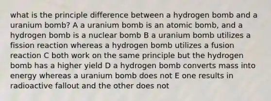 what is the principle difference between a hydrogen bomb and a uranium bomb? A a uranium bomb is an atomic bomb, and a hydrogen bomb is a nuclear bomb B a uranium bomb utilizes a fission reaction whereas a hydrogen bomb utilizes a fusion reaction C both work on the same principle but the hydrogen bomb has a higher yield D a hydrogen bomb converts mass into energy whereas a uranium bomb does not E one results in radioactive fallout and the other does not