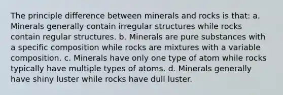 The principle difference between minerals and rocks is that: a. Minerals generally contain irregular structures while rocks contain regular structures. b. Minerals are pure substances with a specific composition while rocks are mixtures with a variable composition. c. Minerals have only one type of atom while rocks typically have multiple types of atoms. d. Minerals generally have shiny luster while rocks have dull luster.