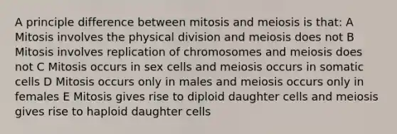 A principle difference between mitosis and meiosis is that: A Mitosis involves the physical division and meiosis does not B Mitosis involves replication of chromosomes and meiosis does not C Mitosis occurs in sex cells and meiosis occurs in somatic cells D Mitosis occurs only in males and meiosis occurs only in females E Mitosis gives rise to diploid daughter cells and meiosis gives rise to haploid daughter cells