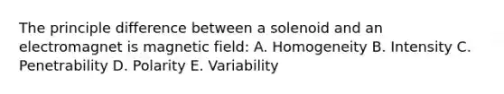 The principle difference between a solenoid and an electromagnet is magnetic field: A. Homogeneity B. Intensity C. Penetrability D. Polarity E. Variability