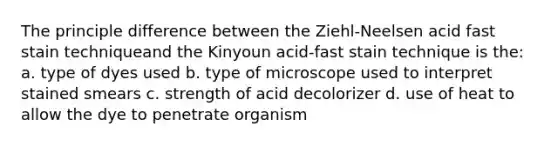 The principle difference between the Ziehl-Neelsen acid fast stain techniqueand the Kinyoun acid-fast stain technique is the: a. type of dyes used b. type of microscope used to interpret stained smears c. strength of acid decolorizer d. use of heat to allow the dye to penetrate organism