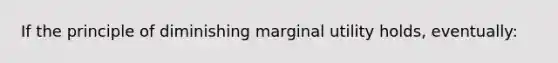 If the principle of diminishing marginal utility holds, eventually: