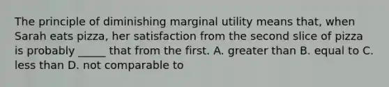 The principle of diminishing marginal utility means that, when Sarah eats pizza, her satisfaction from the second slice of pizza is probably _____ that from the first. A. greater than B. equal to C. less than D. not comparable to