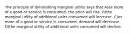 The principle of diminishing marginal utility says that A)as more of a good or service is consumed, the price will rise. B)the marginal utility of additional units consumed will increase. C)as more of a good or service is consumed, demand will decrease. D)the marginal utility of additional units consumed will decline.