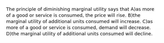 The principle of diminishing marginal utility says that A)as more of a good or service is consumed, the price will rise. B)the marginal utility of additional units consumed will increase. C)as more of a good or service is consumed, demand will decrease. D)the marginal utility of additional units consumed will decline.