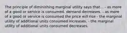 The principle of diminishing marginal utility says that... - as more of a good or service is consumed. demand decreases. - as more of a good or service is consumed the price will rise - the marginal utility of additional units consumed increases. - the marginal utility of additional units consumed decreases.