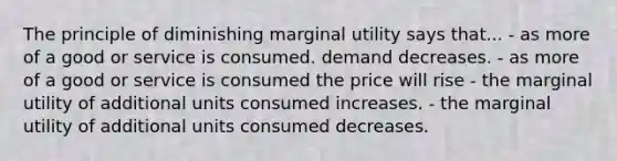 The principle of diminishing marginal utility says that... - as more of a good or service is consumed. demand decreases. - as more of a good or service is consumed the price will rise - the marginal utility of additional units consumed increases. - the marginal utility of additional units consumed decreases.