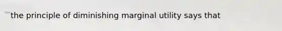 the principle of diminishing marginal utility says that