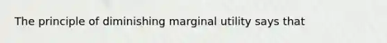 The principle of diminishing marginal utility says that