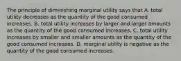 The principle of diminishing marginal utility says that A. total utility decreases as the quantity of the good consumed increases. B. total utility increases by larger and larger amounts as the quantity of the good consumed increases. C. total utility increases by smaller and smaller amounts as the quantity of the good consumed increases. D. marginal utility is negative as the quantity of the good consumed increases.