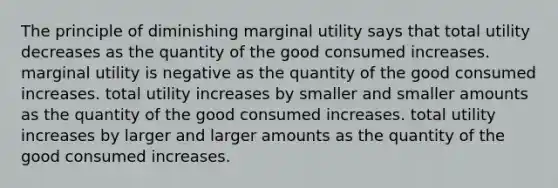 The principle of diminishing marginal utility says that total utility decreases as the quantity of the good consumed increases. marginal utility is negative as the quantity of the good consumed increases. total utility increases by smaller and smaller amounts as the quantity of the good consumed increases. total utility increases by larger and larger amounts as the quantity of the good consumed increases.