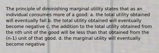 The principle of diminishing marginal utility states that as an individual consumes more of a good: a. the total utility obtained will eventually fall b. the total utility obtained will eventually become negative c. the addition to the total utility obtained from the nth unit of the good will be <a href='https://www.questionai.com/knowledge/k7BtlYpAMX-less-than' class='anchor-knowledge'>less than</a> that obtained from the (n-1) unit of that good. d. the marginal utility will eventually become negative