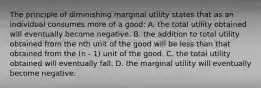 The principle of diminishing marginal utility states that as an individual consumes more of a good: A. the total utility obtained will eventually become negative. B. the addition to total utility obtained from the nth unit of the good will be less than that obtained from the (n - 1) unit of the good. C. the total utility obtained will eventually fall. D. the marginal utility will eventually become negative.