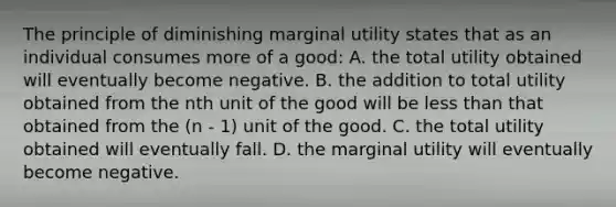 The principle of diminishing marginal utility states that as an individual consumes more of a good: A. the total utility obtained will eventually become negative. B. the addition to total utility obtained from the nth unit of the good will be less than that obtained from the (n - 1) unit of the good. C. the total utility obtained will eventually fall. D. the marginal utility will eventually become negative.