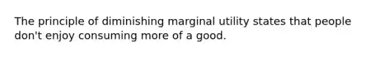 The principle of diminishing marginal utility states that people don't enjoy consuming more of a good.