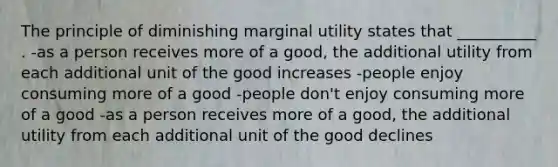 The principle of diminishing marginal utility states that __________ . -as a person receives more of a good, the additional utility from each additional unit of the good increases -people enjoy consuming more of a good -people don't enjoy consuming more of a good -as a person receives more of a good, the additional utility from each additional unit of the good declines