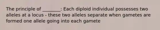 The principle of ________: Each diploid individual possesses two alleles at a locus - these two alleles separate when gametes are formed one allele going into each gamete