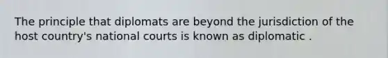 The principle that diplomats are beyond the jurisdiction of the host country's national courts is known as diplomatic .