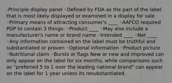 -Principle display panel ◦Defined by FDA as the part of the label that is most likely displayed or examined in a display for sale ◦Primary means of attracting consumer's ____ ◦AAFCO required PDP to contain 3 things: ◦Product ____ ◦May also include a manufacturer's name or brand name ◦Intended ____ ◦Net ____ ◦Any information contained on the label must be truthful and substantiated or proven ◦Optional information ◦Product picture ◦Nutritional claim ◦Bursts or flags New or new and improved can only appear on the label for six months, while comparisons such as "preferred 5 to 1 over the leading national brand" can appear on the label for 1 year unless its resubstantiated.