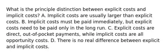 What is the principle distinction between explicit costs and implicit​ costs? A. Implicit costs are usually larger than explicit costs. B. Implicit costs must be paid​ immediately, but explicit costs need to be paid only in the long run. C. Explicit costs are​ direct, out-of-pocket​ payments, while implicit costs are all opportunity costs. D. There is no real difference between explicit and implicit costs.