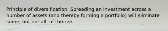 Principle of diversification: Spreading an investment across a number of assets (and thereby forming a portfolio) will eliminate some, but not all, of the risk
