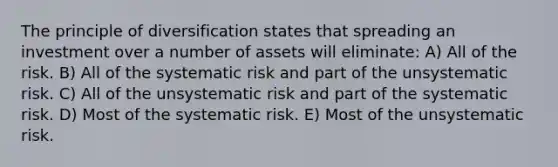 The principle of diversification states that spreading an investment over a number of assets will eliminate: A) All of the risk. B) All of the systematic risk and part of the unsystematic risk. C) All of the unsystematic risk and part of the systematic risk. D) Most of the systematic risk. E) Most of the unsystematic risk.