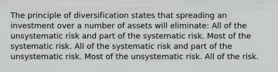 The principle of diversification states that spreading an investment over a number of assets will eliminate: All of the unsystematic risk and part of the systematic risk. Most of the systematic risk. All of the systematic risk and part of the unsystematic risk. Most of the unsystematic risk. All of the risk.