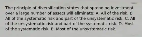 The principle of diversification states that spreading investment over a large number of assets will eliminate: A. All of the risk. B. All of the systematic risk and part of the unsystematic risk. C. All of the unsystematic risk and part of the systematic risk. D. Most of the systematic risk. E. Most of the unsystematic risk.