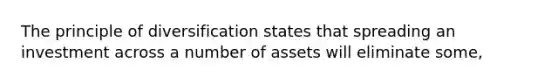 The principle of diversification states that spreading an investment across a number of assets will eliminate some,