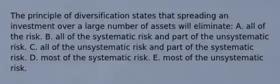 The principle of diversification states that spreading an investment over a large number of assets will eliminate: A. all of the risk. B. all of the systematic risk and part of the unsystematic risk. C. all of the unsystematic risk and part of the systematic risk. D. most of the systematic risk. E. most of the unsystematic risk.