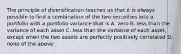 The principle of diversification teaches us that it is always possible to find a combination of the two securities into a portfolio with a portfolio variance that is A. zero B. less than the variance of each asset C. less than the variance of each asset, except when the two assets are perfectly positively correlated D. none of the above