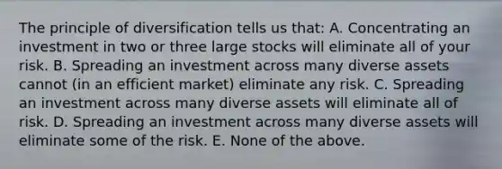 The principle of diversification tells us that: A. Concentrating an investment in two or three large stocks will eliminate all of your risk. B. Spreading an investment across many diverse assets cannot (in an efficient market) eliminate any risk. C. Spreading an investment across many diverse assets will eliminate all of risk. D. Spreading an investment across many diverse assets will eliminate some of the risk. E. None of the above.