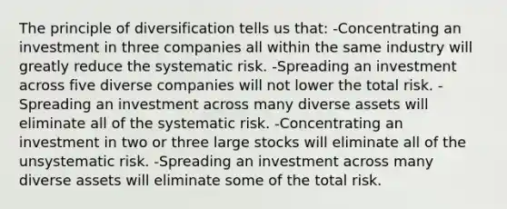 The principle of diversification tells us that: -Concentrating an investment in three companies all within the same industry will greatly reduce the systematic risk. -Spreading an investment across five diverse companies will not lower the total risk. -Spreading an investment across many diverse assets will eliminate all of the systematic risk. -Concentrating an investment in two or three large stocks will eliminate all of the unsystematic risk. -Spreading an investment across many diverse assets will eliminate some of the total risk.