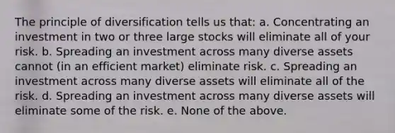 The principle of diversification tells us that: a. Concentrating an investment in two or three large stocks will eliminate all of your risk. b. Spreading an investment across many diverse assets cannot (in an efficient market) eliminate risk. c. Spreading an investment across many diverse assets will eliminate all of the risk. d. Spreading an investment across many diverse assets will eliminate some of the risk. e. None of the above.