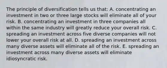 The principle of diversification tells us that: A. concentrating an investment in two or three large stocks will eliminate all of your risk. B. concentrating an investment in three companies all within the same industry will greatly reduce your overall risk. C. spreading an investment across five diverse companies will not lower your overall risk at all. D. spreading an investment across many diverse assets will eliminate all of the risk. E. spreading an investment across many diverse assets will eliminate idiosyncratic risk.