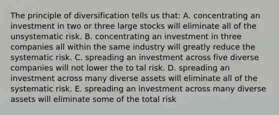 The principle of diversification tells us that: A. concentrating an investment in two or three large stocks will eliminate all of the unsystematic risk. B. concentrating an investment in three companies all within the same industry will greatly reduce the systematic risk. C. spreading an investment across five diverse companies will not lower the to tal risk. D. spreading an investment across many diverse assets will eliminate all of the systematic risk. E. spreading an investment across many diverse assets will eliminate some of the total risk