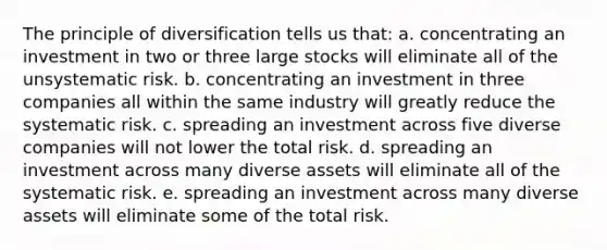 The principle of diversification tells us that: a. concentrating an investment in two or three large stocks will eliminate all of the unsystematic risk. b. concentrating an investment in three companies all within the same industry will greatly reduce the systematic risk. c. spreading an investment across five diverse companies will not lower the total risk. d. spreading an investment across many diverse assets will eliminate all of the systematic risk. e. spreading an investment across many diverse assets will eliminate some of the total risk.