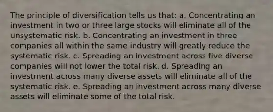 The principle of diversification tells us that: a. Concentrating an investment in two or three large stocks will eliminate all of the unsystematic risk. b. Concentrating an investment in three companies all within the same industry will greatly reduce the systematic risk. c. Spreading an investment across five diverse companies will not lower the total risk. d. Spreading an investment across many diverse assets will eliminate all of the systematic risk. e. Spreading an investment across many diverse assets will eliminate some of the total risk.