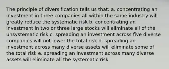 The principle of diversification tells us that: a. concentrating an investment in three companies all within the same industry will greatly reduce the systematic risk b. concentrating an investment in two or three large stocks will eliminate all of the unsystematic risk c. spreading an investment across five diverse companies will not lower the total risk d. spreading an investment across many diverse assets will eliminate some of the total risk e. spreading an investment across many diverse assets will eliminate all the systematic risk