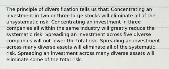 The principle of diversification tells us that: Concentrating an investment in two or three large stocks will eliminate all of the unsystematic risk. Concentrating an investment in three companies all within the same industry will greatly reduce the systematic risk. Spreading an investment across five diverse companies will not lower the total risk. Spreading an investment across many diverse assets will eliminate all of the systematic risk. Spreading an investment across many diverse assets will eliminate some of the total risk.