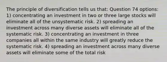 The principle of diversification tells us that: Question 74 options: 1) concentrating an investment in two or three large stocks will eliminate all of the unsystematic risk. 2) spreading an investment across many diverse assets will eliminate all of the systematic risk. 3) concentrating an investment in three companies all within the same industry will greatly reduce the systematic risk. 4) spreading an investment across many diverse assets will eliminate some of the total risk